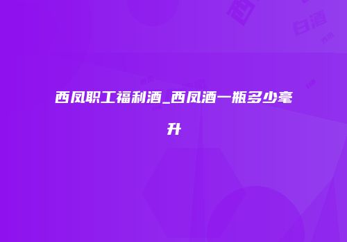 西凤职工福利酒_西凤酒一瓶多少毫升
