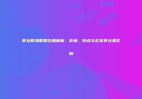 茅台醇浓香型白酒解析：价格、特点与正宗茅台酒区别