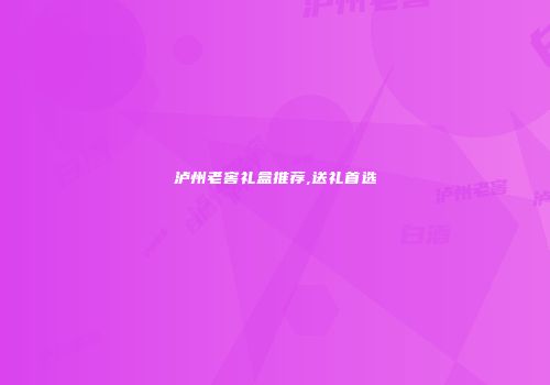 泸州老窖礼盒推荐,送礼首选