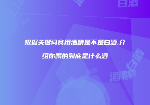 根据关键词食用酒精是不是白酒,介绍你喝的到底是什么酒