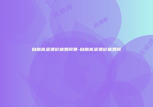 自酿高粱酒价格如何算-自酿高粱酒价格如何