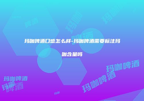 玛咖啤酒口感怎么样-玛咖啤酒需要标注玛咖含量吗