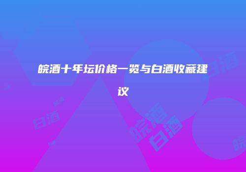 皖酒十年坛价格一览与白酒收藏建议