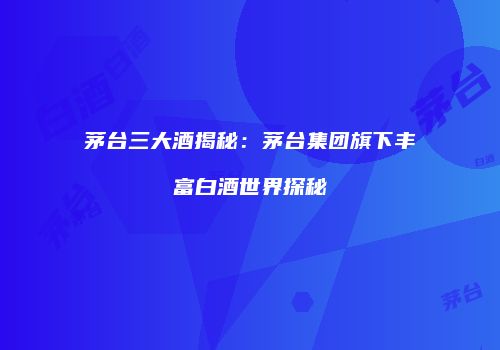 茅台三大酒揭秘：茅台集团旗下丰富白酒世界探秘
