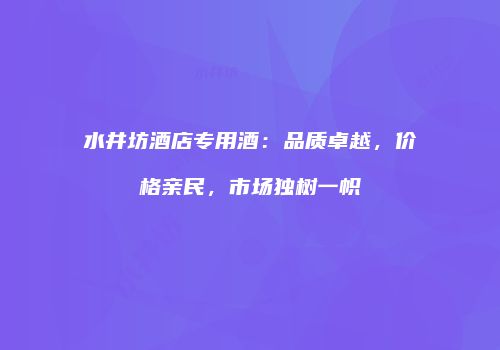 水井坊酒店专用酒：品质卓越，价格亲民，市场独树一帜