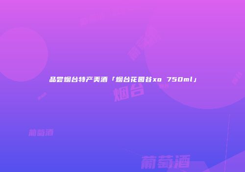品尝烟台特产美酒「烟台花园谷xo 750ml」