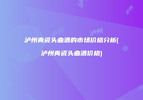 泸州青瓷头曲酒的市场价格分析(泸州青瓷头曲酒价格)