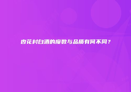 杏花村白酒的度数与品质有何不同？