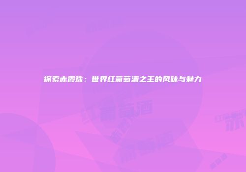 探索赤霞珠：世界红葡萄酒之王的风味与魅力