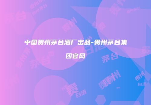中国贵州茅台酒厂出品-贵州茅台集团官网