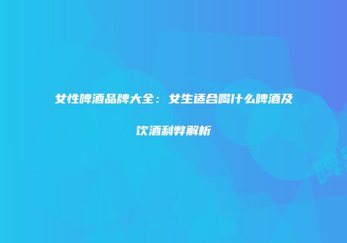 女性啤酒品牌大全：女生适合喝什么啤酒及饮酒利弊解析