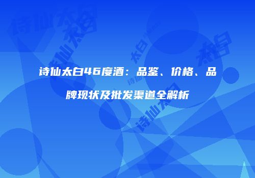 诗仙太白46度酒：品鉴、价格、品牌现状及批发渠道全解析