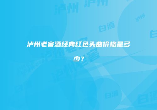 泸州老窖酒经典红色头曲价格是多少？