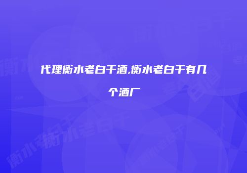 代理衡水老白干酒,衡水老白干有几个酒厂