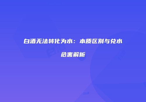 白酒无法转化为水：本质区别与兑水危害解析