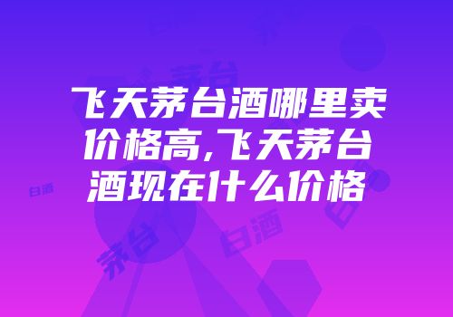 飞天茅台酒哪里卖价格高,飞天茅台酒现在什么价格