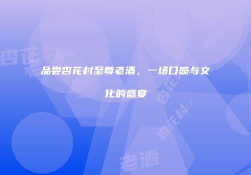 品尝杏花村至尊老酒，一场口感与文化的盛宴