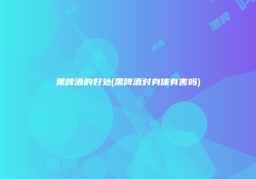 黑啤酒的好处(黑啤酒对身体有害吗)