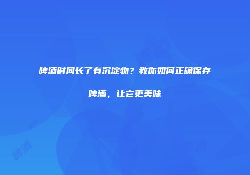啤酒时间长了有沉淀物？教你如何正确保存啤酒，让它更美味