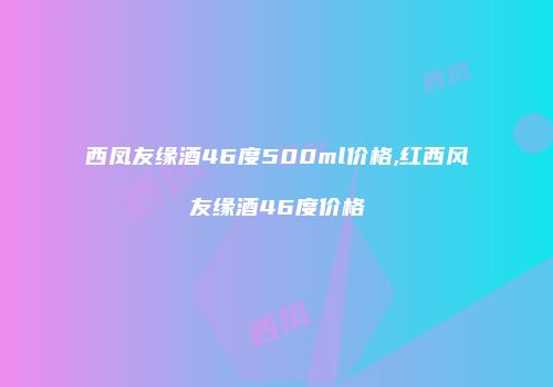 西凤友缘酒46度500ml价格,红西风友缘酒46度价格