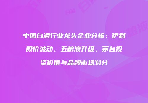中国白酒行业龙头企业分析：伊利股价波动、五粮液升级、茅台投资价值与品牌市场划分