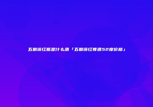 五粮液红瓶是什么酒「五粮液红尊酒52度价格」