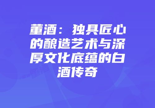 董酒：独具匠心的酿造艺术与深厚文化底蕴的白酒传奇