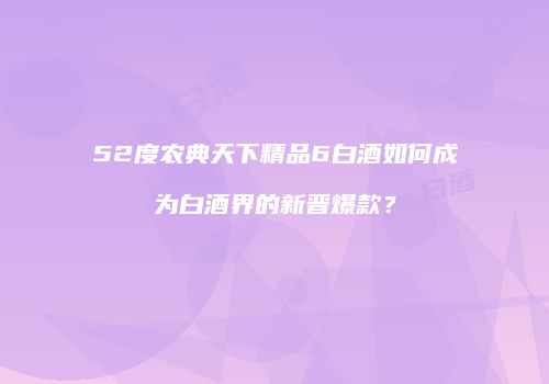 52度农典天下精品6白酒如何成为白酒界的新晋爆款？
