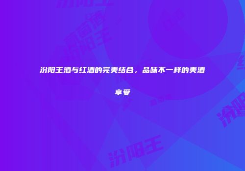 汾阳王酒与红酒的完美结合，品味不一样的美酒享受