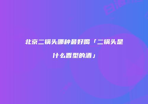 北京二锅头哪种最好喝「二锅头是什么香型的酒」