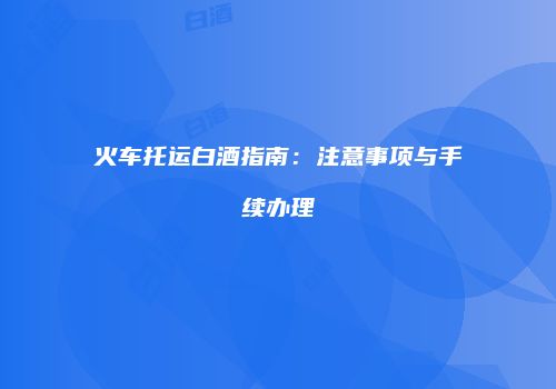 火车托运白酒指南：注意事项与手续办理