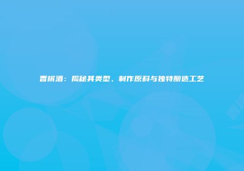 香槟酒：揭秘其类型、制作原料与独特酿造工艺