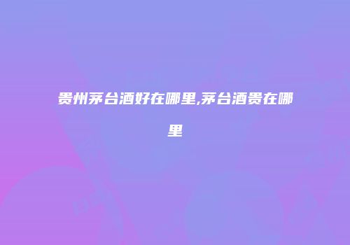 贵州茅台酒好在哪里,茅台酒贵在哪里