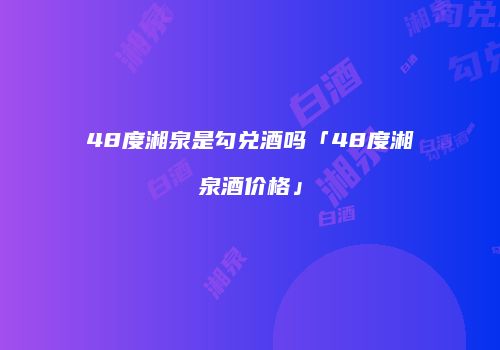 48度湘泉是勾兑酒吗「48度湘泉酒价格」