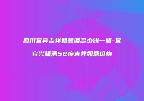 四川宜宾吉祥如意酒多少钱一瓶-宜宾兴隆酒52度吉祥如意价格