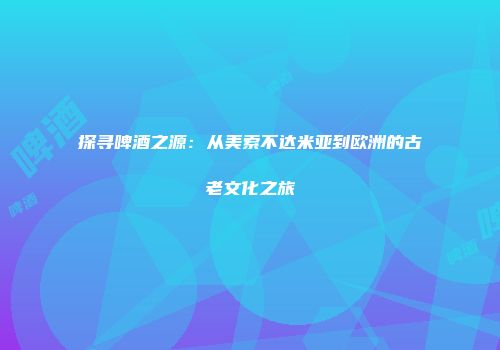 探寻啤酒之源：从美索不达米亚到欧洲的古老文化之旅