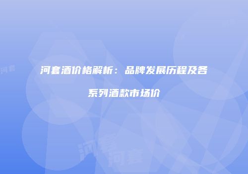 河套酒价格解析：品牌发展历程及各系列酒款市场价