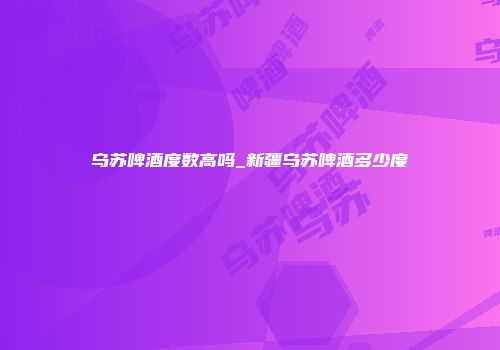 乌苏啤酒度数高吗_新疆乌苏啤酒多少度