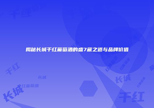 揭秘长城干红葡萄酒的盛7藏之道与品牌价值