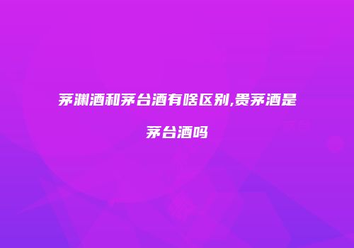 茅渊酒和茅台酒有啥区别,贵茅酒是茅台酒吗