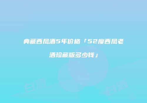 典藏西凤酒5年价格「52度西凤老洒珍藏版多少钱」