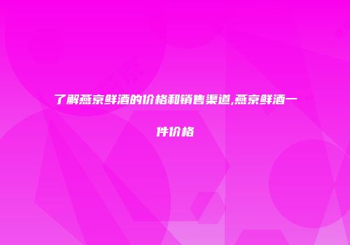 了解燕京鲜酒的价格和销售渠道,燕京鲜酒一件价格