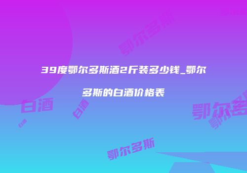 39度鄂尔多斯酒2斤装多少钱_鄂尔多斯的白酒价格表