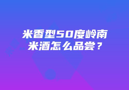 米香型50度岭南米酒怎么品尝？
