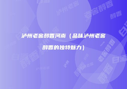泸州老窖醇香河南（品味泸州老窖醇香的独特魅力）