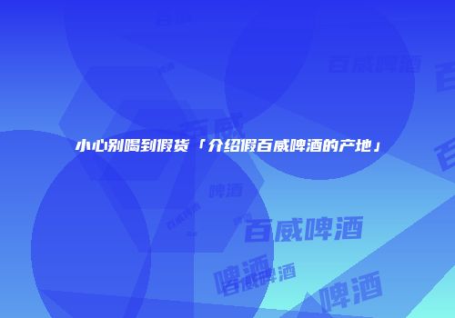 小心别喝到假货「介绍假百威啤酒的产地」