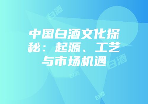 中国白酒文化探秘：起源、工艺与市场机遇