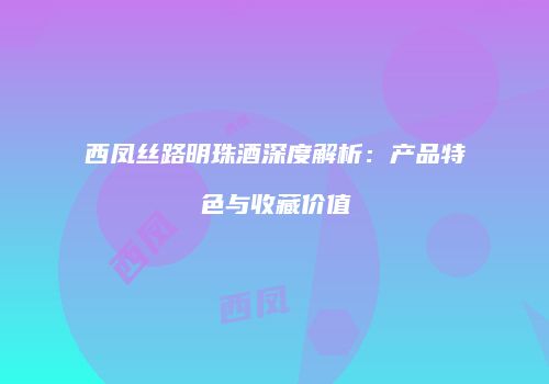 西凤丝路明珠酒深度解析：产品特色与收藏价值