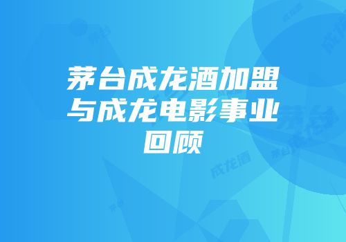 茅台成龙酒加盟与成龙电影事业回顾