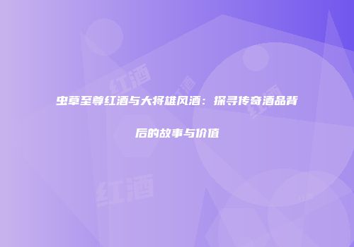 虫草至尊红酒与大将雄风酒：探寻传奇酒品背后的故事与价值